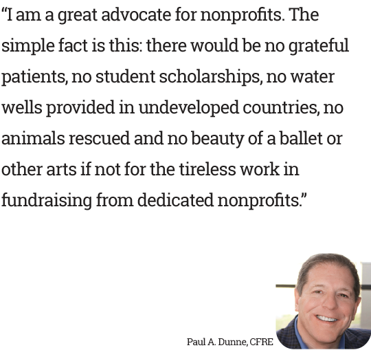 “I am a great advocate for nonprofits. The simple fact is this: there would be no grateful patients, no student scholarships, no water wells provided in undeveloped countries, no animals rescued and no beauty of a ballet or other arts if not for the tireless work in fundraising from dedicated nonprofits.” - Paul A. Dunne